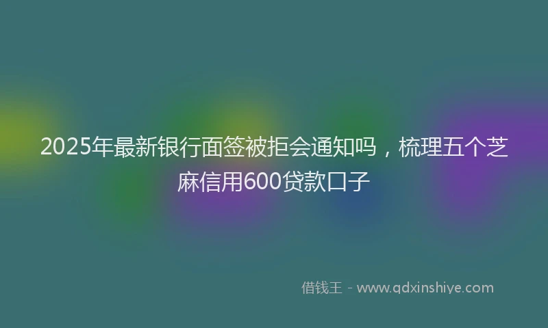 2025年最新银行面签被拒会通知吗，梳理五个芝麻信用600贷款口子