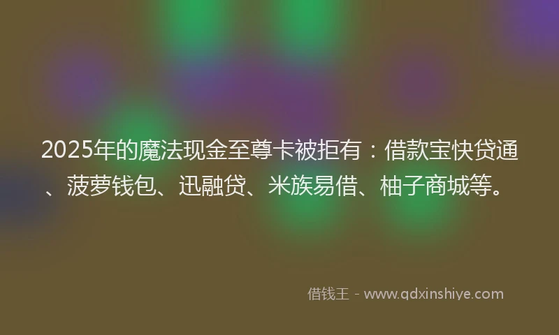 2025年的魔法现金至尊卡被拒有：借款宝快贷通、菠萝钱包、迅融贷、米族易借、柚子商城等。