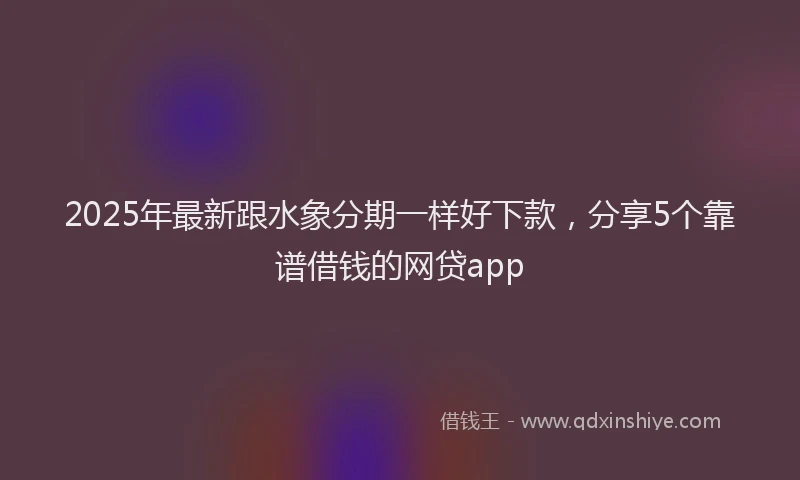 2025年最新跟水象分期一样好下款，分享5个靠谱借钱的网贷app