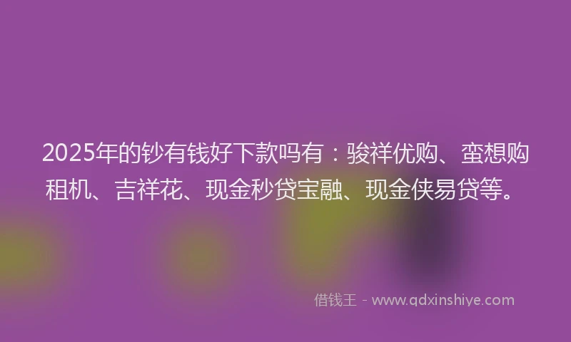 2025年的钞有钱好下款吗有：骏祥优购、蛮想购租机、吉祥花、现金秒贷宝融、现金侠易贷等。