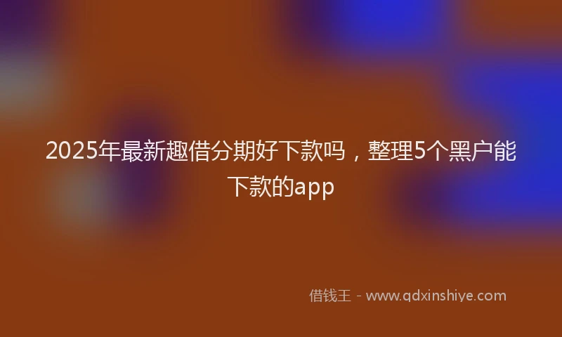 2025年最新趣借分期好下款吗，整理5个黑户能下款的app