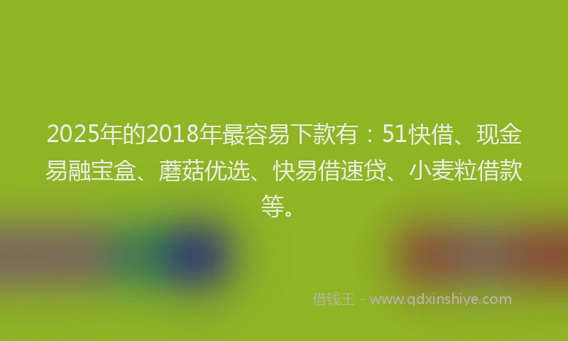 2025年的2018年最容易下款有：51快借、现金易融宝盒、蘑菇优选、快易借速贷、小麦粒借款等。