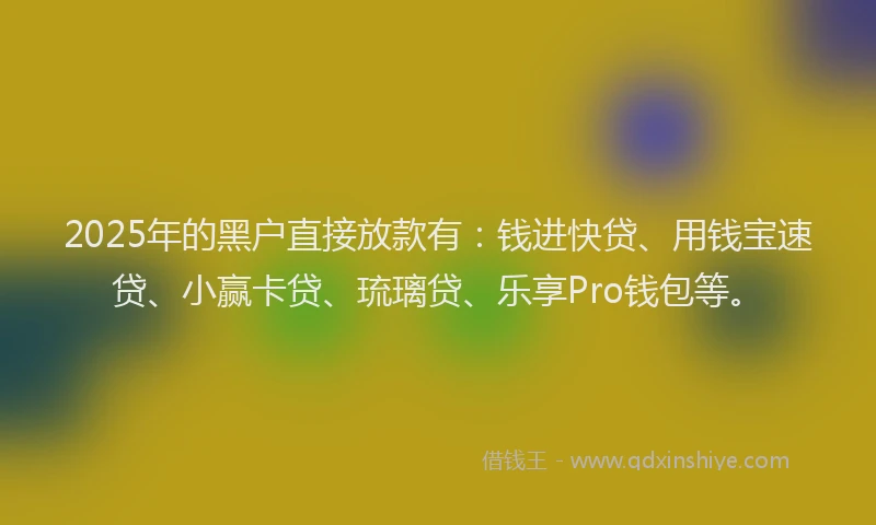 2025年的黑户直接放款有：钱进快贷、用钱宝速贷、小赢卡贷、琉璃贷、乐享Pro钱包等。