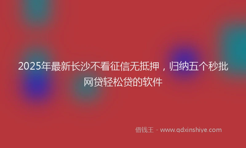 2025年最新长沙不看征信无抵押，归纳五个秒批网贷轻松贷的软件