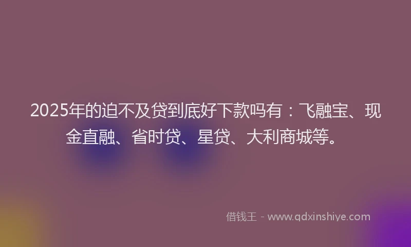 2025年的迫不及贷到底好下款吗有：飞融宝、现金直融、省时贷、星贷、大利商城等。