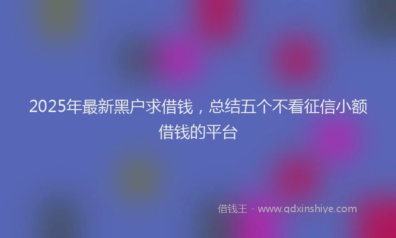 2025年最新黑户求借钱，总结五个不看征信小额借钱的平台