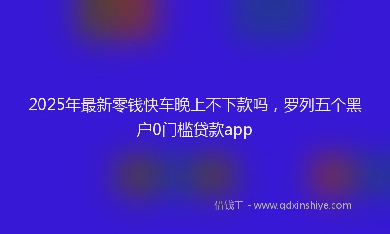 2025年最新零钱快车晚上不下款吗，罗列五个黑户0门槛贷款app