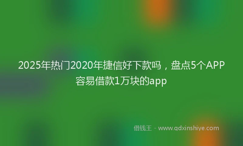 2025年热门2020年捷信好下款吗，盘点5个APP容易借款1万块的app
