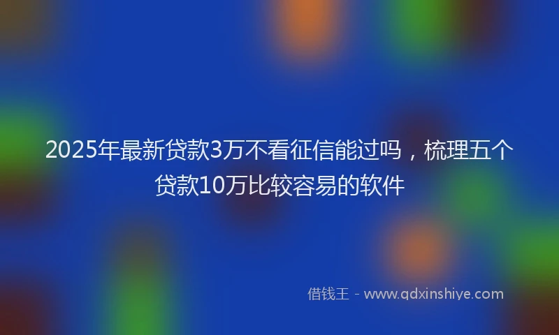 2025年最新贷款3万不看征信能过吗，梳理五个贷款10万比较容易的软件