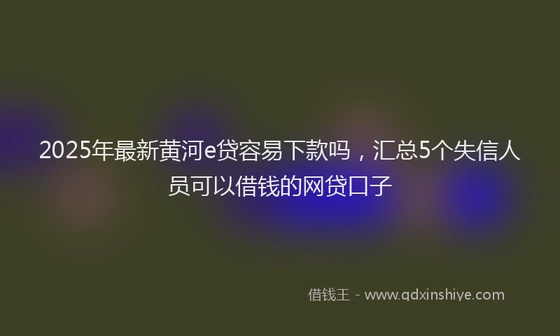 2025年最新黄河e贷容易下款吗，汇总5个失信人员可以借钱的网贷口子