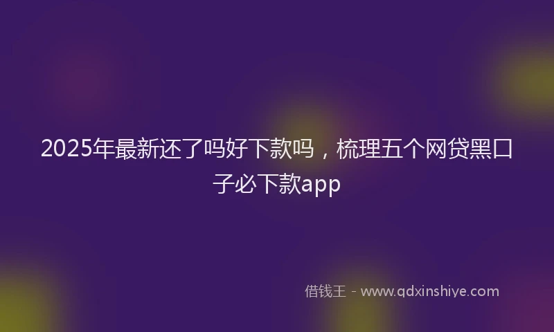 2025年最新还了吗好下款吗，梳理五个网贷黑口子必下款app