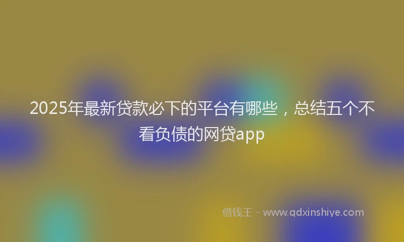 2025年最新贷款必下的平台有哪些，总结五个不看负债的网贷app