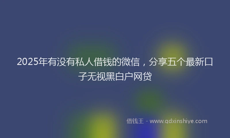 2025年有没有私人借钱的微信，分享五个最新口子无视黑白户网贷