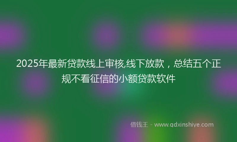 2025年最新贷款线上审核,线下放款，总结五个正规不看征信的小额贷款软件