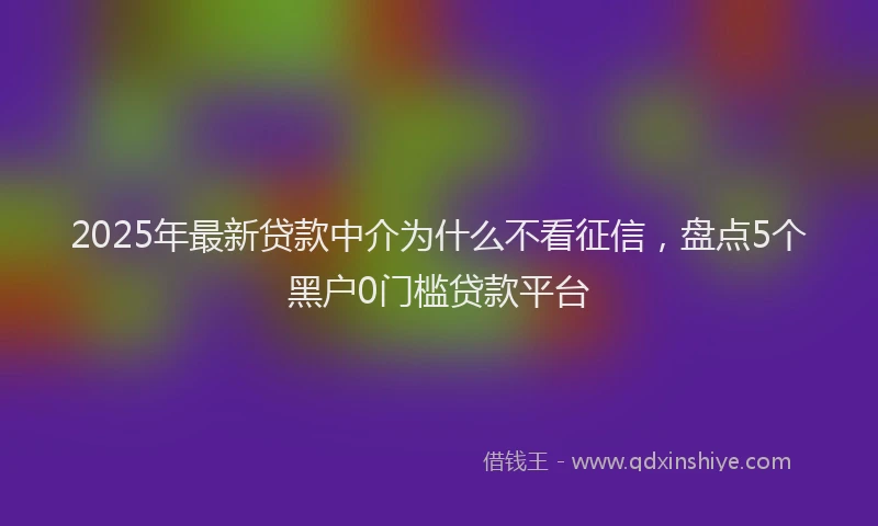 2025年最新贷款中介为什么不看征信，盘点5个黑户0门槛贷款平台