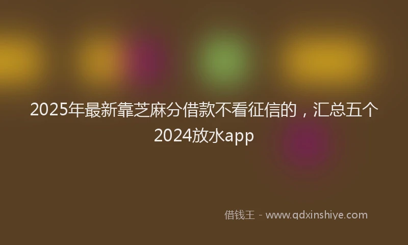 2025年最新靠芝麻分借款不看征信的，汇总五个2024放水app