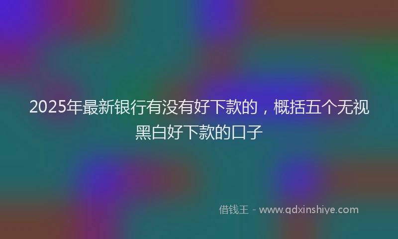 2025年最新银行有没有好下款的，概括五个无视黑白好下款的口子