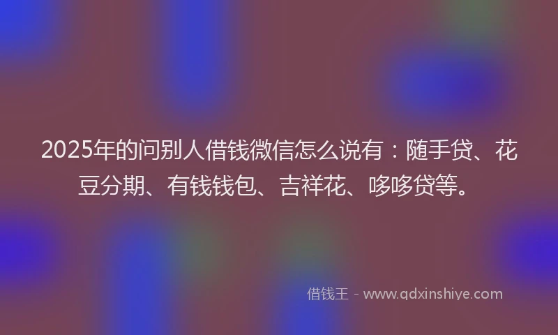 2025年的问别人借钱微信怎么说有：随手贷、花豆分期、有钱钱包、吉祥花、哆哆贷等。