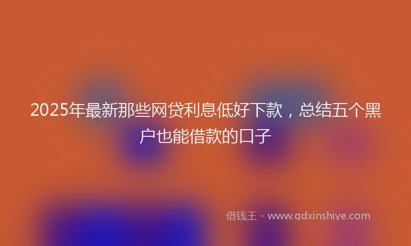 2025年最新那些网贷利息低好下款，总结五个黑户也能借款的口子