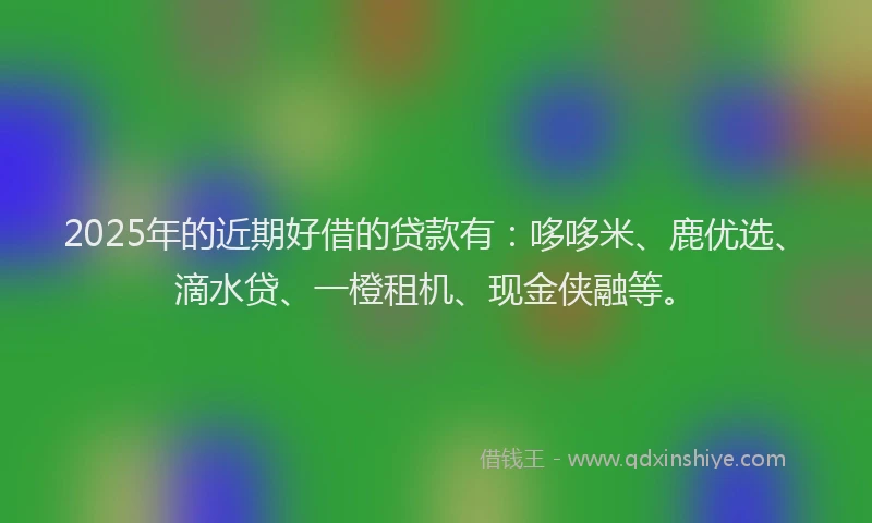 2025年的近期好借的贷款有：哆哆米、鹿优选、滴水贷、一橙租机、现金侠融等。