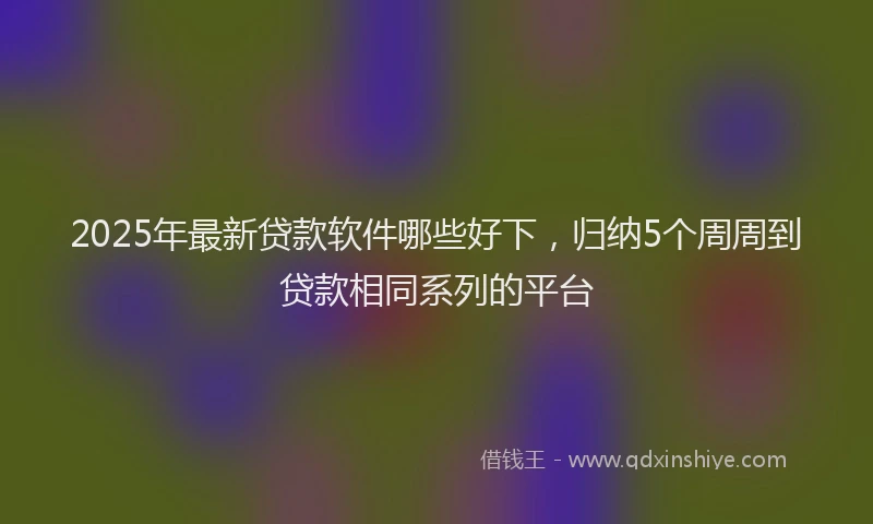 2025年最新贷款软件哪些好下，归纳5个周周到贷款相同系列的平台