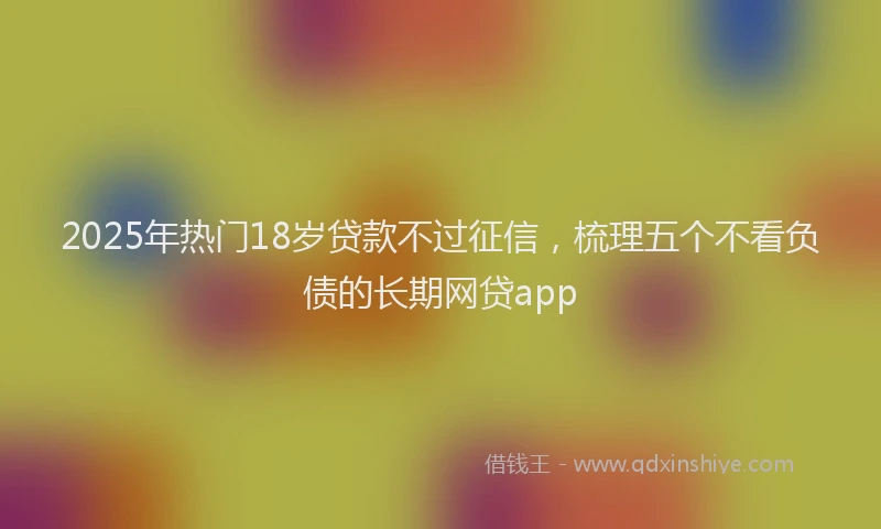 2025年热门18岁贷款不过征信，梳理五个不看负债的长期网贷app