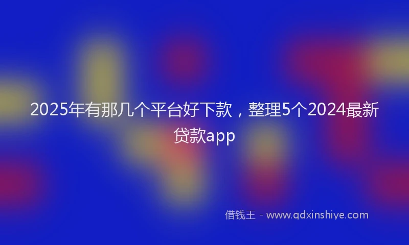 2025年有那几个平台好下款，整理5个2024最新贷款app