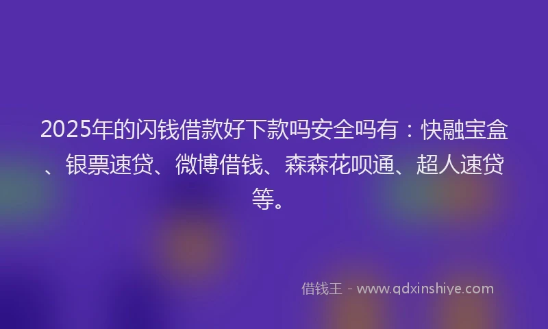 2025年的闪钱借款好下款吗安全吗有：快融宝盒、银票速贷、微博借钱、森森花呗通、超人速贷等。