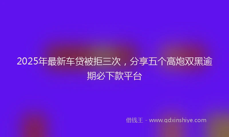 2025年最新车贷被拒三次，分享五个高炮双黑逾期必下款平台