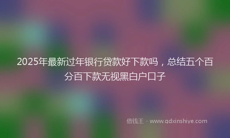 2025年最新过年银行贷款好下款吗，总结五个百分百下款无视黑白户口子