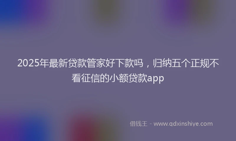 2025年最新贷款管家好下款吗，归纳五个正规不看征信的小额贷款app