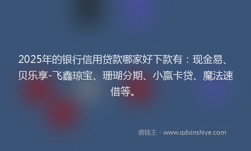 2025年的银行信用贷款哪家好下款有：现金易、贝乐享-飞鑫琼宝、珊瑚分期、小赢卡贷、魔法速借等。