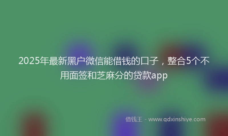 2025年最新黑户微信能借钱的口子，整合5个不用面签和芝麻分的贷款app