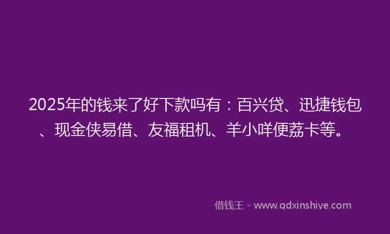 2025年的钱来了好下款吗有：百兴贷、迅捷钱包、现金侠易借、友福租机、羊小咩便荔卡等。