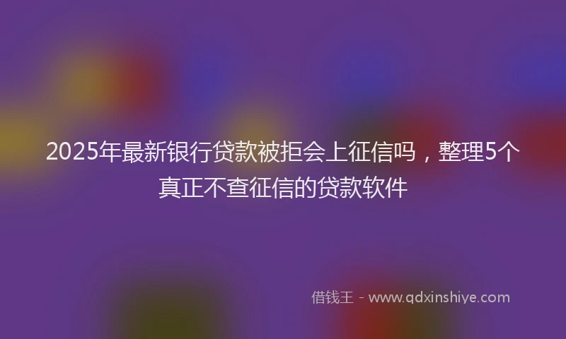2025年最新银行贷款被拒会上征信吗，整理5个真正不查征信的贷款软件