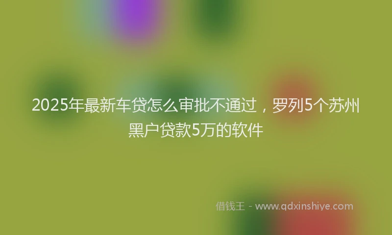 2025年最新车贷怎么审批不通过，罗列5个苏州黑户贷款5万的软件