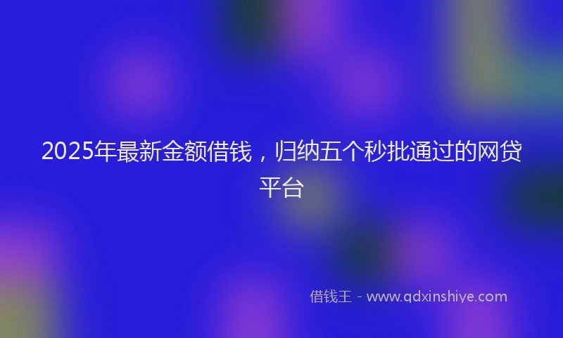 2025年最新金额借钱，归纳五个秒批通过的网贷平台