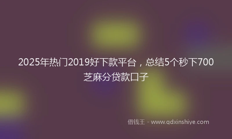 2025年热门2019好下款平台，总结5个秒下700芝麻分贷款口子