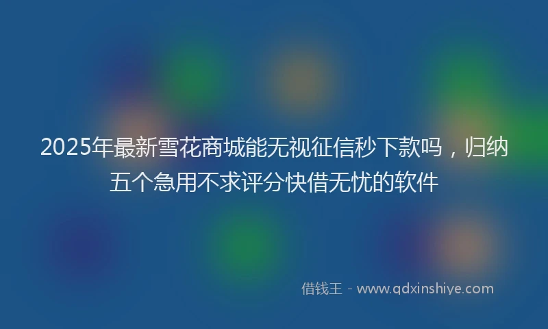 2025年最新雪花商城能无视征信秒下款吗，归纳五个急用不求评分快借无忧的软件