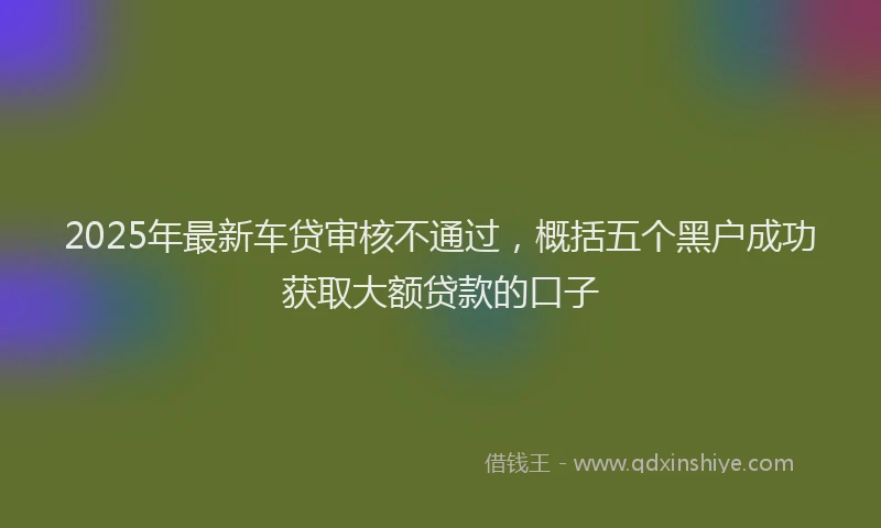 2025年最新车贷审核不通过，概括五个黑户成功获取大额贷款的口子