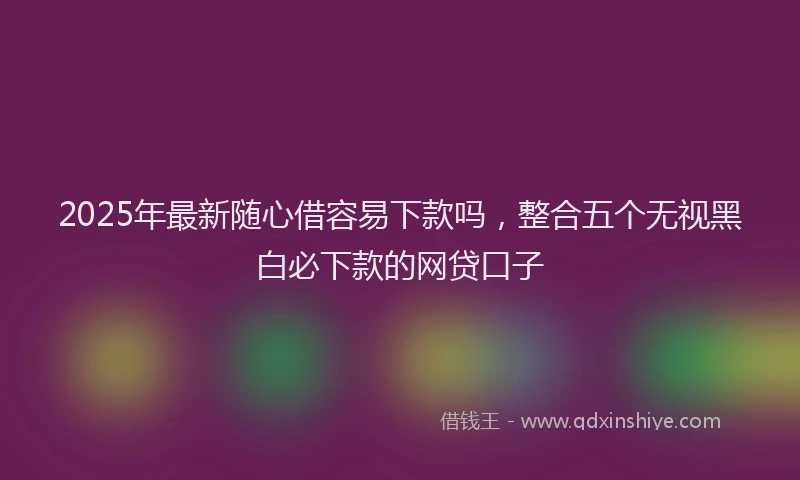2025年最新随心借容易下款吗，整合五个无视黑白必下款的网贷口子