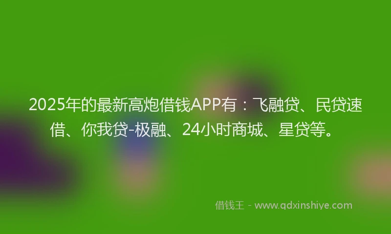 2025年的最新高炮借钱APP有：飞融贷、民贷速借、你我贷-极融、24小时商城、星贷等。