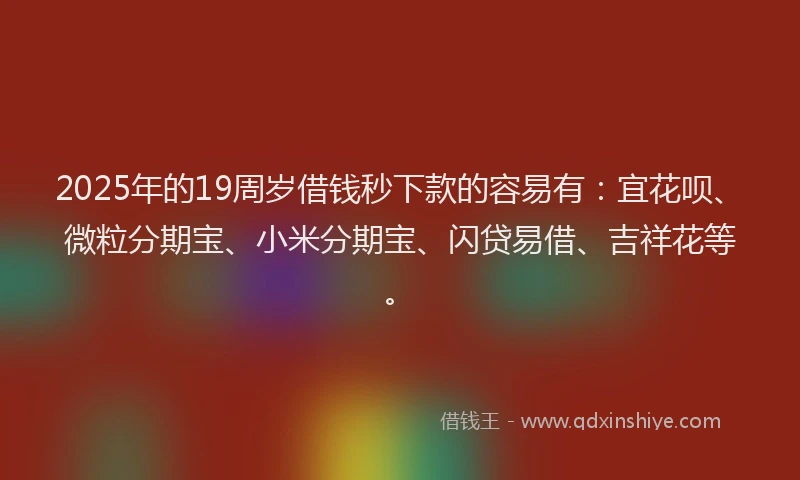 2025年的19周岁借钱秒下款的容易有：宜花呗、微粒分期宝、小米分期宝、闪贷易借、吉祥花等。