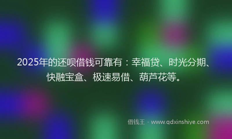 2025年的还呗借钱可靠有：幸福贷、时光分期、快融宝盒、极速易借、葫芦花等。