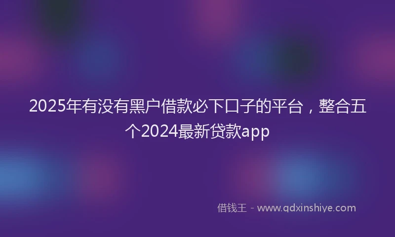 2025年有没有黑户借款必下口子的平台，整合五个2024最新贷款app