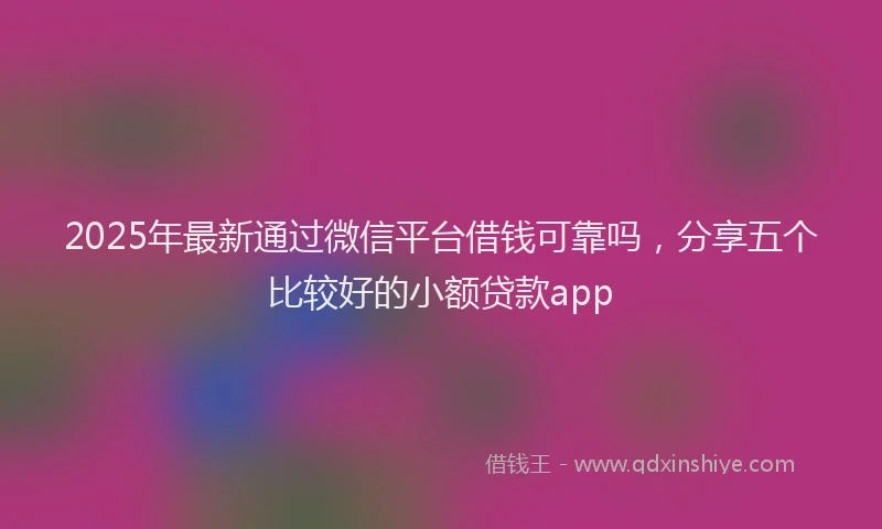 2025年最新通过微信平台借钱可靠吗，分享五个比较好的小额贷款app