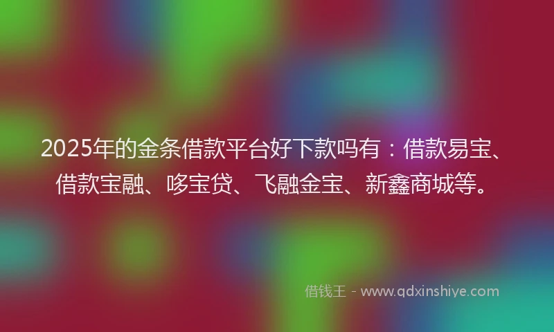 2025年的金条借款平台好下款吗有：借款易宝、借款宝融、哆宝贷、飞融金宝、新鑫商城等。