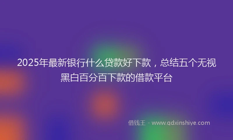 2025年最新银行什么贷款好下款，总结五个无视黑白百分百下款的借款平台