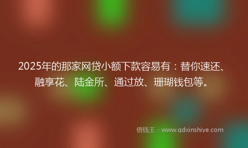 2025年的那家网贷小额下款容易有：替你速还、融享花、陆金所、通过放、珊瑚钱包等。