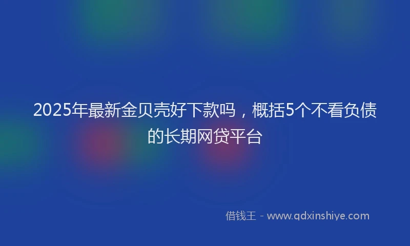 2025年最新金贝壳好下款吗，概括5个不看负债的长期网贷平台